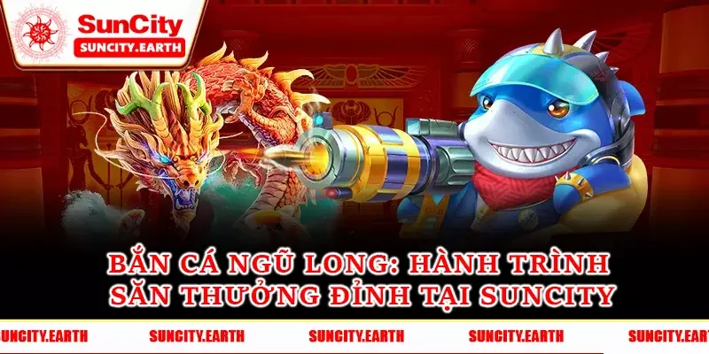 Bắn Cá Ngũ Long - Hành Trình Săn Thưởng Đỉnh Tại Suncity